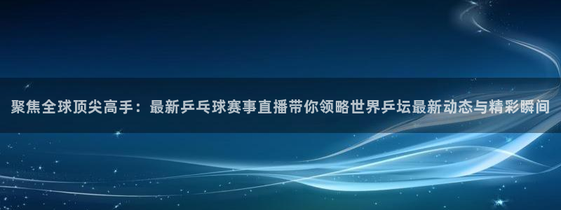 河豚足球直播网：聚焦全球顶尖高手：最新乒乓球赛事直播带你领略世界乒坛最新动态与精彩瞬间